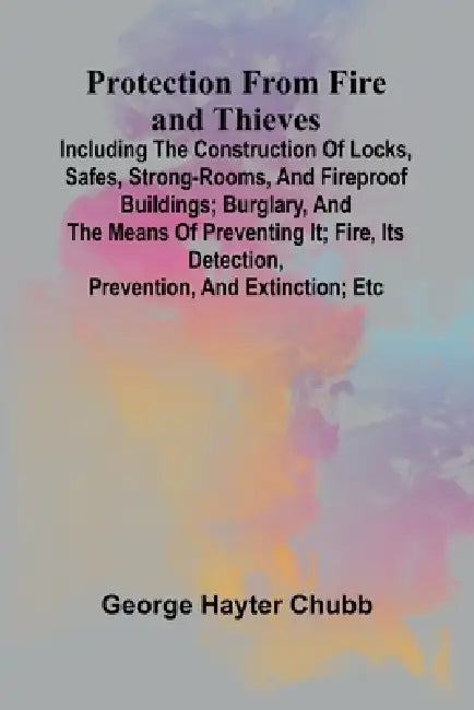 Protection from Fire and Thieves; Including the construction of locks, safes, strong-rooms, and fireproof buildings; burglary, and the means of preven by George Hayter Chubb