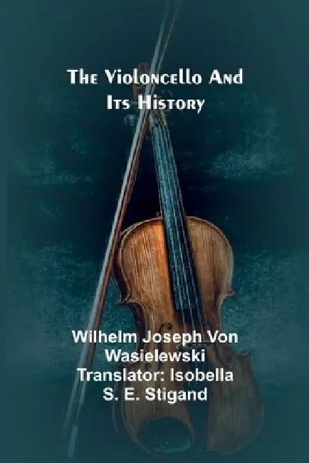 The Violoncello and Its History by Wilhelm Joseph Von Wasielewski, Isobella S. E. Stigand