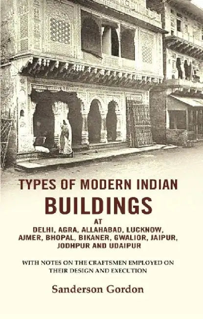 Types of Modern Indian Buildings: At Delhi, Agra, Allahabad, Lucknow, Ajmer, Bhopal, Bikaner, Gwalior, Jaipur, Jodhpur and Udaipur-With Notes on The Craftsmen Employed on Their Design and Execution by Sanderson Gordon