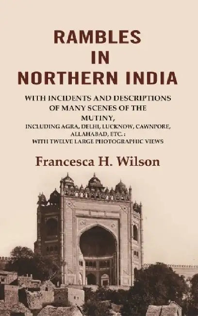 Rambles In Northern India: With Incidents and Descriptions of Many Scenes of The Mutiny, Including Agra, Delhi, Lucknow, Cawnpore, Allahabad, Etc. With Twelve Large Photographic Views by Francesca H. Wilson