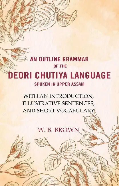 An Outline Grammar of The Deori Chutiya Language Spoken In Upper Assam: With An Introduction, Illustrative Sentences, and Short VocabularyÂ  by W. B. Brown
