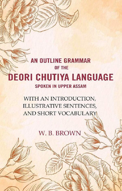 An Outline Grammar of The Deori Chutiya Language Spoken In Upper Assam: With An Introduction, Illustrative Sentences, and Short Vocabulary  by W. B. Brown