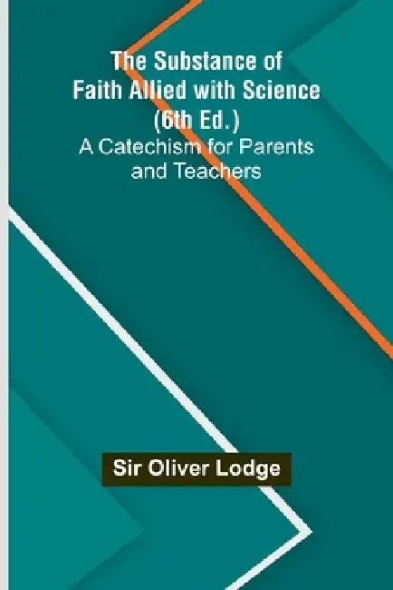 The Substance of Faith Allied with Science (6th Ed.);A Catechism for Parents and Teachers by Oliver Lodge