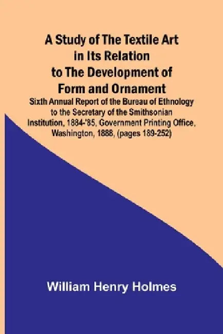 A Study of the Textile Art in Its Relation to the Development of Form and Ornament;Sixth Annual Report of the Bureau of Ethnology to the Secretary of by William Henry Holmes