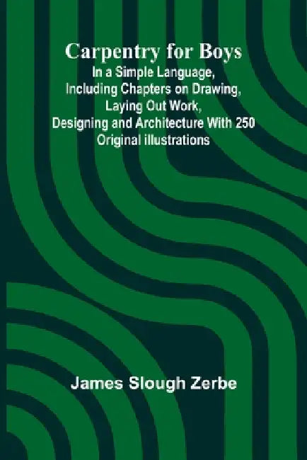 Carpentry for Boys; In a Simple Language, Including Chapters on Drawing, Laying Out Work, Designing and Architecture With 250 Original Illustrations by James Slough Zerbe