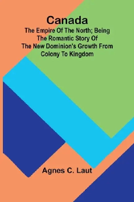 Canada: the Empire of the North; Being the Romantic Story of the New Dominion's Growth from Colony to Kingdom by Agnes C. Laut