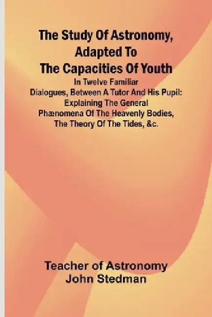 The Study of Astronomy, adapted to the capacities of youth;In twelve familiar dialogues, between a tutor and his pupil: explaining the general phænome by Teacher Of Astronomy John Stedman