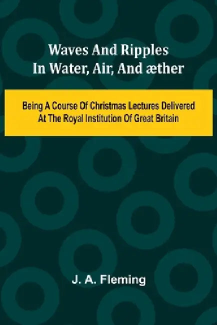 Waves And Ripples In Water, Air, And ther: Being A Course Of Christmas Lectures Delivered At The Royal Institution Of Great Britain by J. A. Fleming