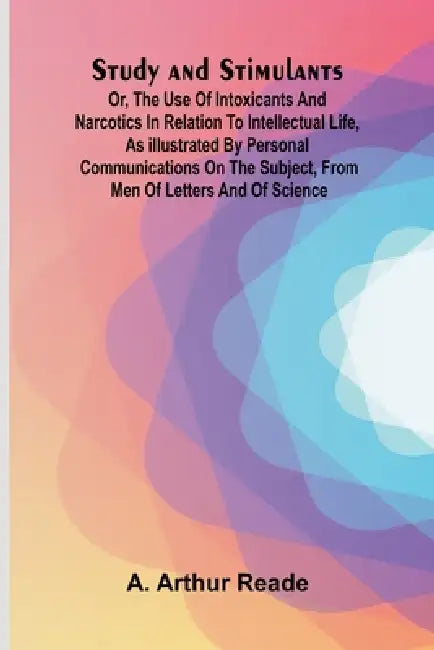 Study and Stimulants Or, the Use of Intoxicants and Narcotics in Relation to Intellectual Life, as Illustrated by Personal Communications on the Subje by A. Arthur Reade
