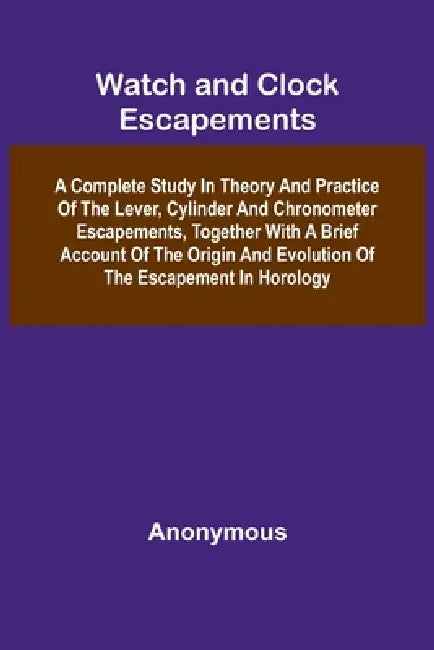 Watch And Clock Escapements; A Complete Study In Theory And Practice Of The Lever, Cylinder And Chronometer Escapements, Together With A Brief Account by Anonymous
