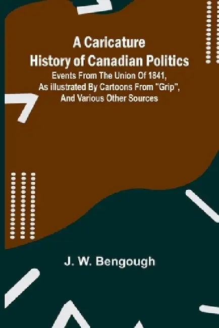 A Caricature History of Canadian Politics: Events from the union of 1841, as illustrated by cartoons from "Grip", and various other sources by J. W. Bengough
