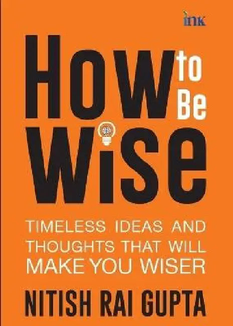 How to Be Wise: Timeless Ideas and Thoughts that Will Make You Wiser by Nitish Rai Gupta