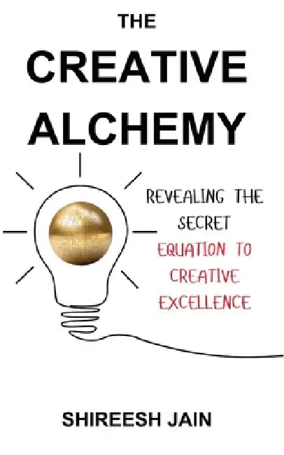 The Creative Alchemy: Revealing the Secret Equation to Creative Excellence by Shireesh Jain