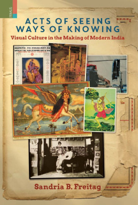 Acts of Seeing Ways of Knowing Visual Culture in the Making of Modern India by Sandria B. Freitag
