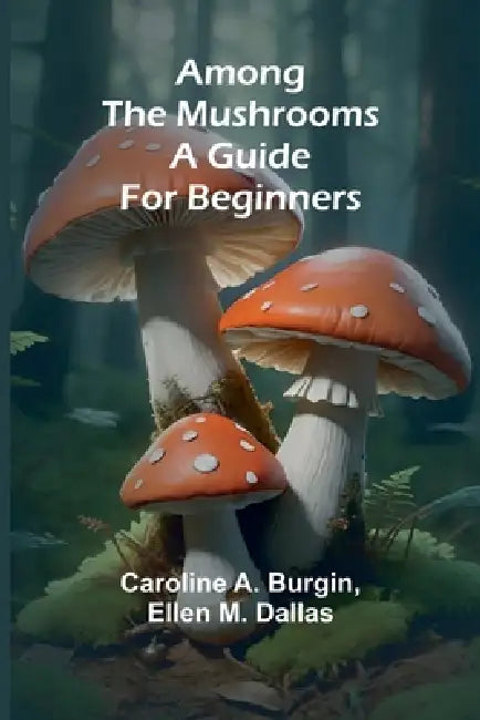 Among the Mushrooms: A Guide For Beginners by Caroline A. Burgin, Ellen M Dallas