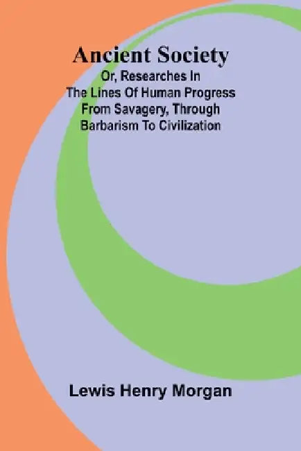 Ancient Society; Or, Researches in the Lines of Human Progress from Savagery, through Barbarism to Civilization by Lewis Henry Morgan