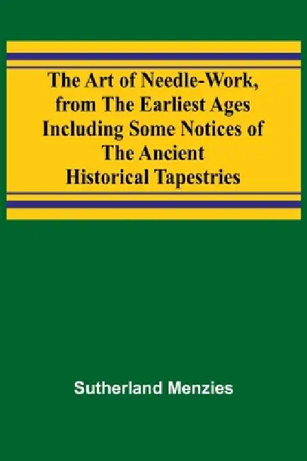 The Art of Needle-work, from the Earliest Ages; Including Some Notices of the Ancient Historical Tapestries by Sutherland Menzies