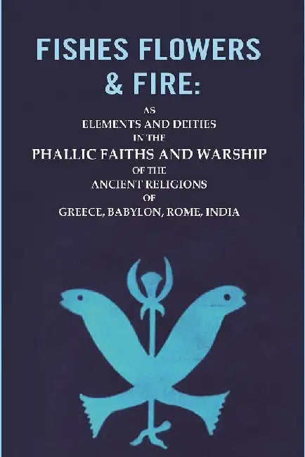 Fishes Flowers & Fire : As Elements and Deities In The Phallic Faiths and Warship of The Ancient Religions of Greece, Babylon, Rome, India by Unknown