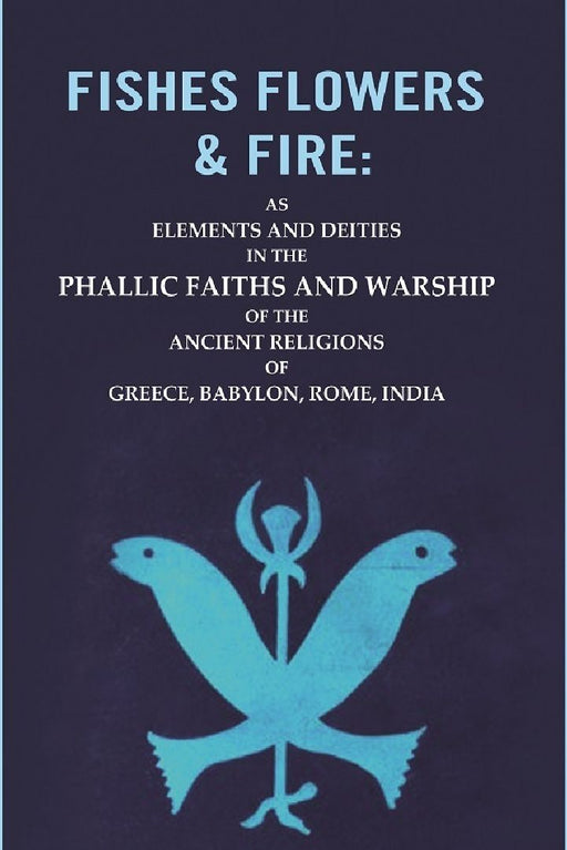 Fishes Flowers & Fire : As Elements and Deities In The Phallic Faiths and Warship of The Ancient Religions of Greece, Babylon, Rome, India by Unknown