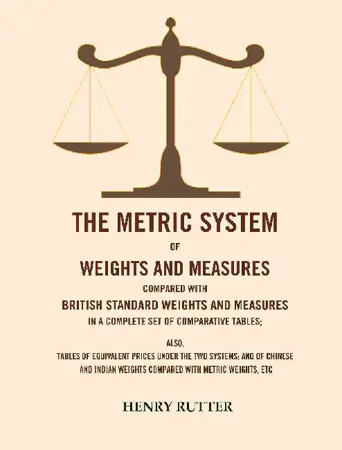 The Metric System of Weights and Measures Compared With British Standard Weights and Measures In A Complete Set of Comparative Tables: Also, Tables of Equivalent Prices Under The Two Systems; and of Chinese and Indian Weights Compared With Metric Weights by  Henry Rutter