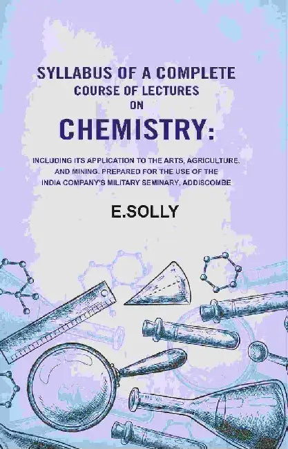 Syllabus of A Complete Course of Lectures on Chemistry: Including Its Application To The Arts, Agriculture, and Mining. Prepared For The Use of The India Company'S Military Seminary, Addiscombe by E.Solly