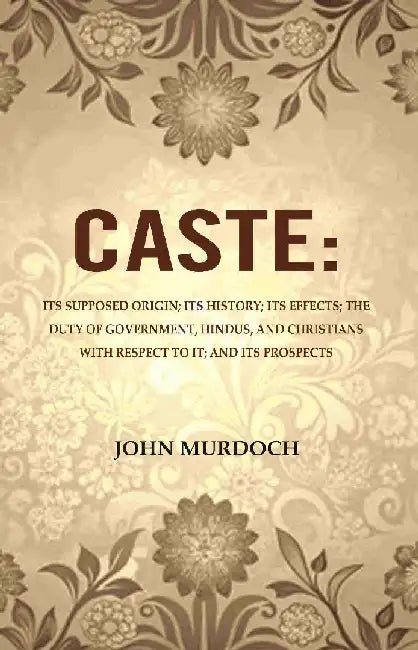 Caste: Its Supposed Origin; Its History; Its Effects; The Duty of Government, Hindus, and Christians With Respect To It; and Its Prospects by John Murdoch