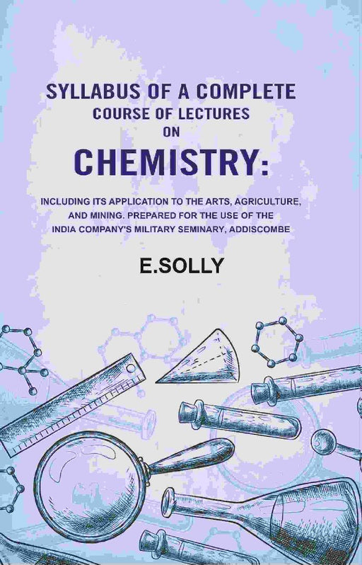 Syllabus of A Complete Course of Lectures on Chemistry: Including Its Application To The Arts, Agriculture, and Mining. Prepared For The Use of The India Company'S Military Seminary, Addiscombe by E.Solly