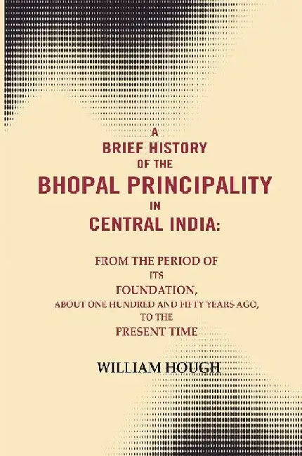 A Brief History of The Bhopal Principality In Central India: From The Period of Its Foundation, About One Hundred and Fifty Years Ago, To The Present Time by William Hough