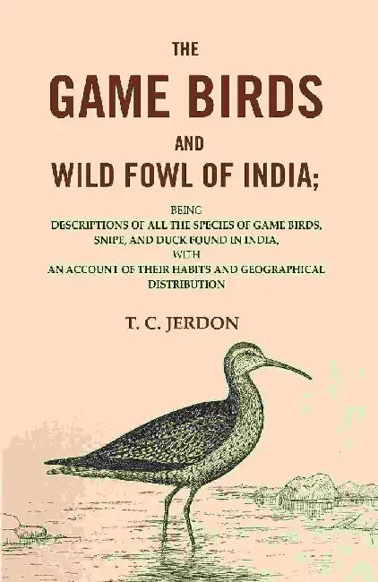 The Game Birds and Wild Fowl of India: Being Descriptions of All The Species of Game Birds, Snipe, and Duck Found In India, With An Account of Their Habits and Geographical Distribution by T. C. Jerdon