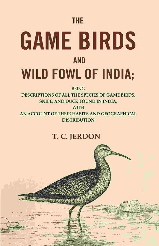 The Game Birds and Wild Fowl of India: Being Descriptions of All The Species of Game Birds, Snipe, and Duck Found In India, With An Account of Their Habits and Geographical Distribution by T. C. Jerdon