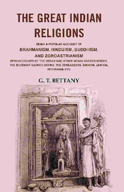 The Great Indian Religions: Being A Popular Account of Brahmanism, Hinduism, Buddhism, and Zoroastrianism With Accounts of The Vedas and Other Indian Sacred Books, The Buddhist Sacred Books, The Zendabesta, Sikhism, Jainism, Mithraism, Etc by G. T. Bettany