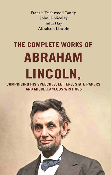 The Complete Works of Abraham Lincoln, Comprising His Speeches, Letters, State Papers and Miscellaneous Writings by Francis Dashwood Tandy, John G Nicolay, John Hay, Abraham Lincoln
