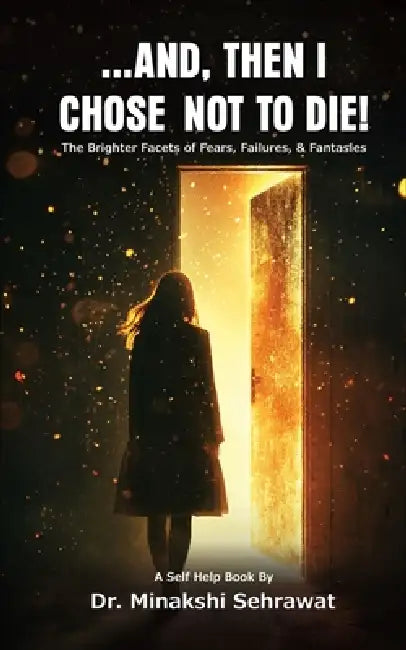And, Then I Chose Not To Die! The Brighter Facets of Fears, Failures, and Fantasies by Minakshi Sehrawat