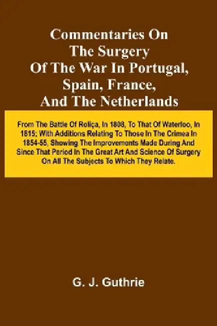 Commentaries On The Surgery Of The War In Portugal, Spain, France, And The Netherlands; From The Battle Of Roli a, In 1808, To That Of Waterloo, In 18 by G. J. Guthrie