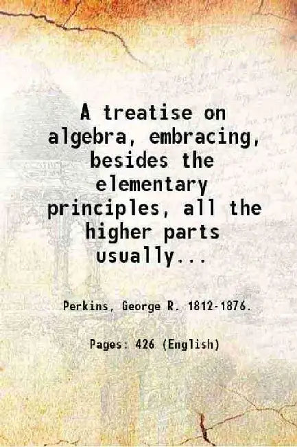 A Treatise on Algebra, Embracing, Besides The Elementary Principles, All The Higher Parts Usually Taught In Colleges by Perkins, George R. .