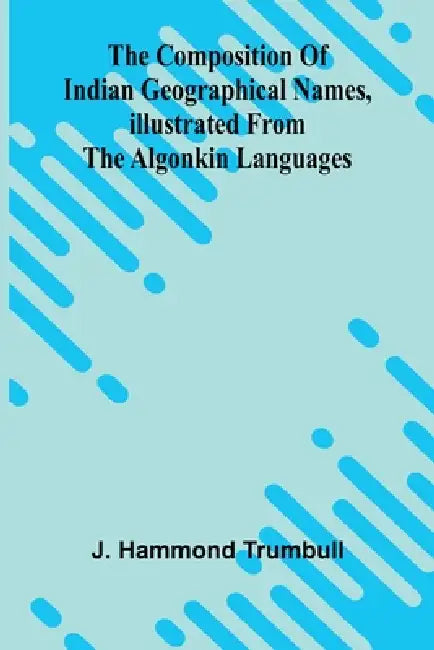 The Composition of Indian Geographical names, illustrated from the Algonkin languages by J. Hammond Trumbull