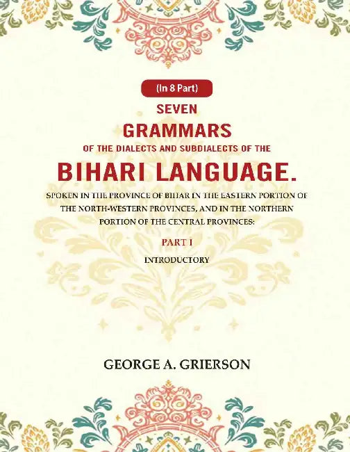 Seven Grammars of the Dialects and Subdialects of the Bihari Language Spoken in the Province of Bihar in the Eastern Portion of the North-Western Provinces, and in the Northern Portion of the Central Provinces by George A. Grierson