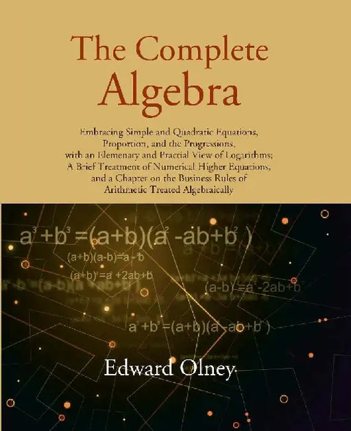 The Complete Algebra: Embracing Simple and Quadratic Equations, Proportion, and The Progressions, With An Elemenary and Practial View of Logarithmsâ€¦. by Edward Olney