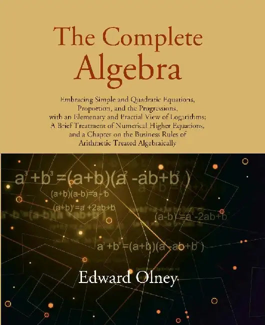The Complete Algebra: Embracing Simple and Quadratic Equations, Proportion, and The Progressions, With An Elemenary and Practial View of Logarithmsâ€¦. by Edward Olney