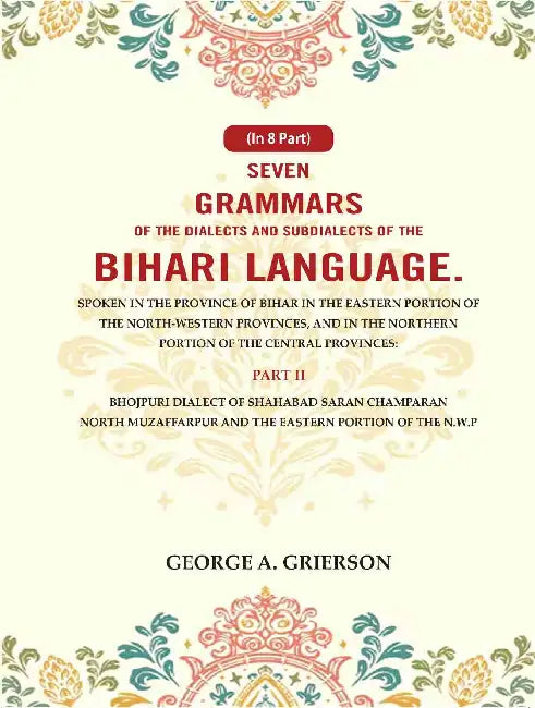 Seven Grammars of the Dialects and Subdialects of the Bihari Language Spoken in the Province of Bihar in the Eastern Portion of the North-Western Provinces, and in the Northern Portion of the Central Provinces by George A. Grierson