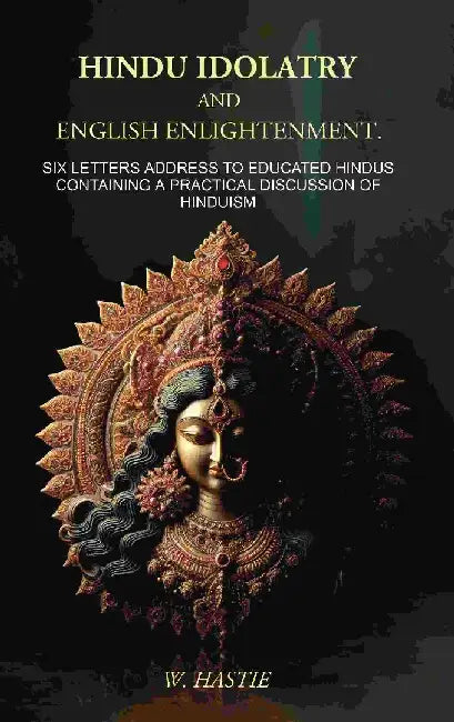 Hindu Idolatry and English Enlightenment: Six Letters Addressed To Educated Hindus Containing A Practical Discussion of Hinduism by W. Hastie