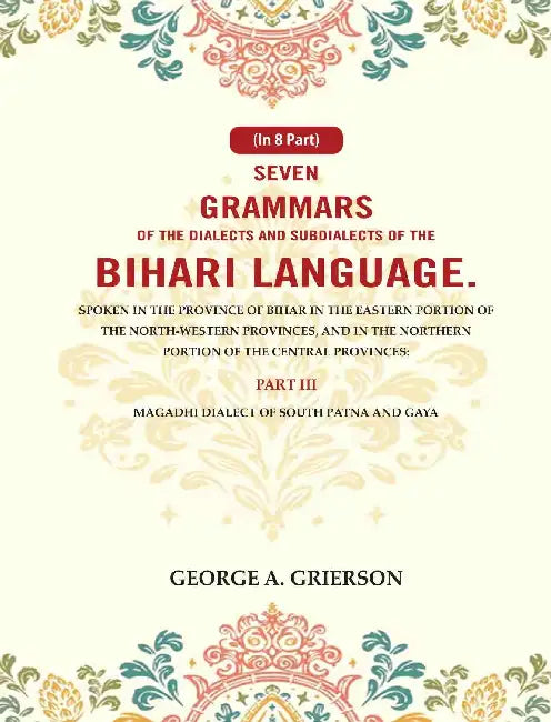 Seven Grammars of the Dialects and Subdialects of the Bihari Language Spoken in the Province of Bihar in the Eastern Portion of the North-Western Provinces, and in the Northern Portion of the Central Provinces by George A. Grierson