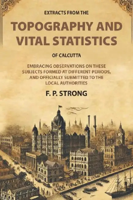 Extracts From The Topography and Vital Statistics of Calcutta: Embracing Observations on These Subjects Formed At Different Periods, and Officially Submitted To The Local Authorities by F. P. Strong