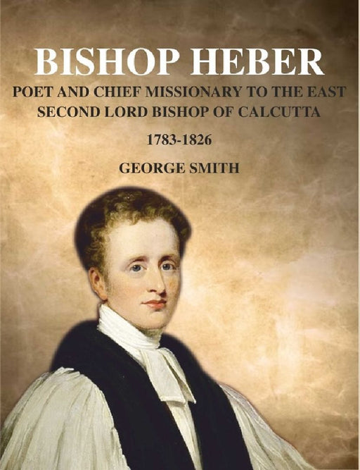 Bishop Heber: Poet and Chief Missionary To The East Second Lord Bishop of Calcutta, 1783-1826 by George Smith