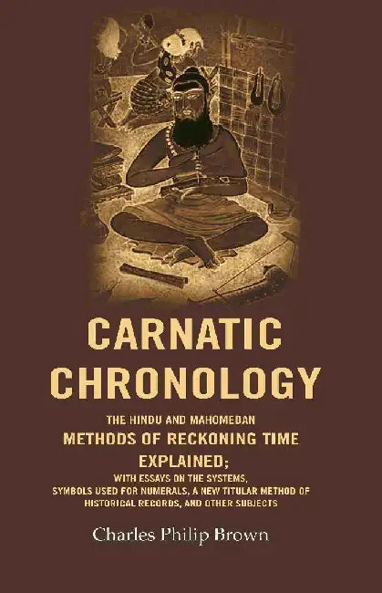 Carnatic Chronology: The Hindu and Mahomedan Methods of Reckoning Time Explained; With Essays on The Systems, Symbols Used For Numerals, A New Titular Method of Historical Records, and Other Subjects by Charles Philip Brown
