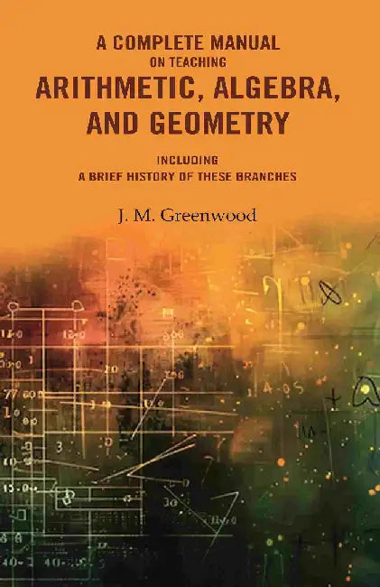 A Complete Manual on Teaching Arithmetic, Algebra, and Geometry : Including A Brief History of These Branches by J. M. Greenwood