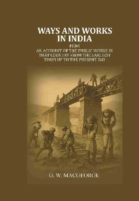 Ways and Works In India: Being An Account of The Public Works In That Country From The Earliest Times Up To The Present Day by G. W. MacGeorge