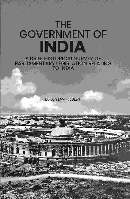 The Government of India: A Brief Historical Survey of Parliamentary Legislation Relating To India by Courtenay Ilbert