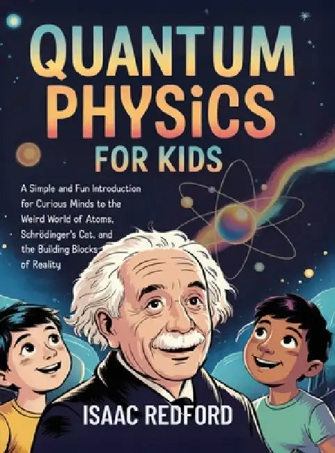 Quantum Physics for Kids: A Simple and Fun Introduction for Curious Minds to the Weird World of Atoms, Schrödinger's Cat, and the Building Blocks of R by Isaac Redford