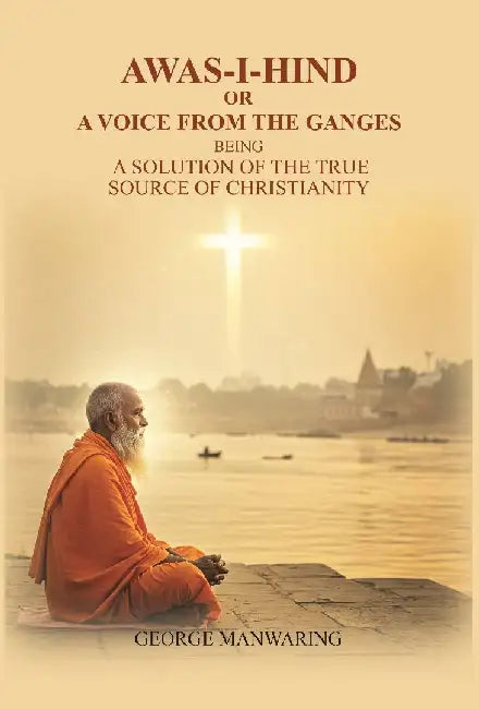 Awas-I-Hind; Or A Voice From The Ganges: Being A Solution of The True Source of Christianity by George Manwaring